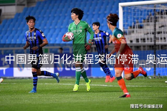 中国男篮归化进程突陷停滞 奥运备战前景蒙上阴影