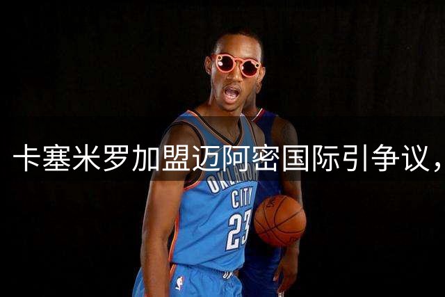 卡塞米罗加盟迈阿密国际引争议，MLS启动违规干预调查