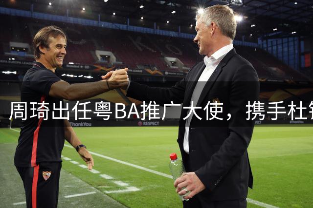 周琦出任粤BA推广大使，携手杜锋共绘广东篮球新蓝图