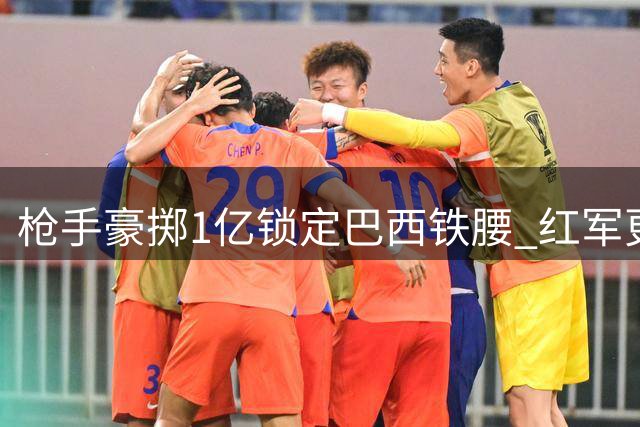 枪手豪掷1亿锁定巴西铁腰 红军更衣室风波引关注