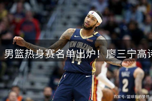男篮热身赛名单出炉！廖三宁高诗岩在列，3大锋线离队，胡金秋压力不小