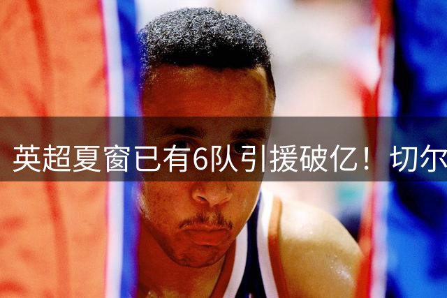 英超夏窗已有6队引援破亿！切尔西3.12亿欧居首，热刺2.67亿欧次席
