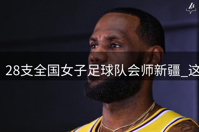 28支全国女子足球队会师新疆 这场青春对决即将燃爆绿茵场